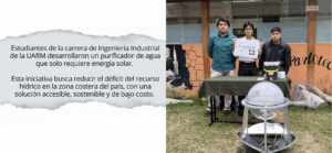 Estudiantes de la carrera de Ingeniería Industrial de la Universidad Antonio Ruiz de Montoya (UARM) desarrollaron un prototipo de purificador de agua que solo necesita energía solar. Esta iniciativa fue destacada por la Agencia Andina.